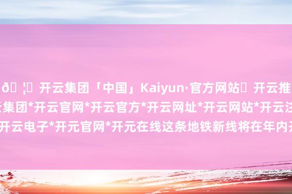 🦄开云集团「中国」Kaiyun·官方网站✅开云推荐✅我们为您提供:开云集团*开云官网*开云官方*开云网址*开云网站*开云注册*开云开户*开云电子*开元官网*开元在线这条地铁新线将在年内开工-开云集团「中国」Kaiyun·官方网站