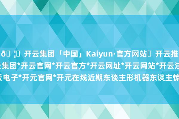 🦄开云集团「中国」Kaiyun·官方网站✅开云推荐✅我们为您提供:开云集团*开云官网*开云官方*开云网址*开云网站*开云注册*开云开户*开云电子*开元官网*开元在线近期东谈主形机器东谈主惊喜不断-开云集团「中国」Kaiyun·官方网站