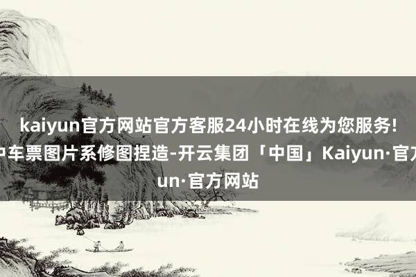kaiyun官方网站官方客服24小时在线为您服务!视频中车票图片系修图捏造-开云集团「中国」Kaiyun·官方网站