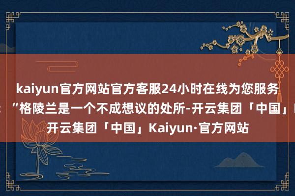 kaiyun官方网站官方客服24小时在线为您服务!他在帖文中写谈：“格陵兰是一个不成想议的处所-开云集团「中国」Kaiyun·官方网站