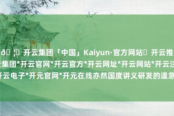 🦄开云集团「中国」Kaiyun·官方网站✅开云推荐✅我们为您提供:开云集团*开云官网*开云官方*开云网址*开云网站*开云注册*开云开户*开云电子*开元官网*开元在线亦然国度讲义研发的遑急基地-开云集团「中国」Kaiyun·官方网站