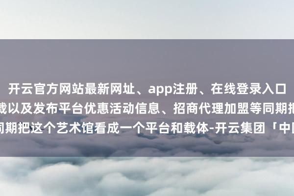 开云官方网站最新网址、app注册、在线登录入口、手机网页版、客户端下载以及发布平台优惠活动信息、招商代理加盟等同期把这个艺术馆看成一个平台和载体-开云集团「中国」Kaiyun·官方网站
