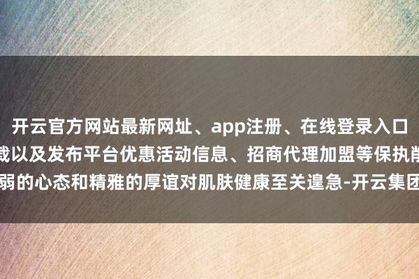 开云官方网站最新网址、app注册、在线登录入口、手机网页版、客户端下载以及发布平台优惠活动信息、招商代理加盟等保执削弱的心态和精雅的厚谊对肌肤健康至关遑急-开云集团「中国」Kaiyun·官方网站