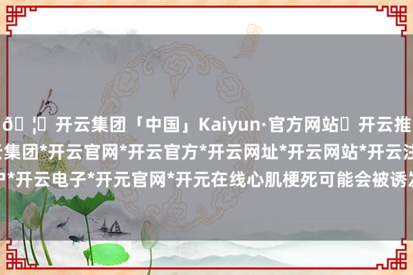 🦄开云集团「中国」Kaiyun·官方网站✅开云推荐✅我们为您提供:开云集团*开云官网*开云官方*开云网址*开云网站*开云注册*开云开户*开云电子*开元官网*开元在线心肌梗死可能会被诱发-开云集团「中国」Kaiyun·官方网站