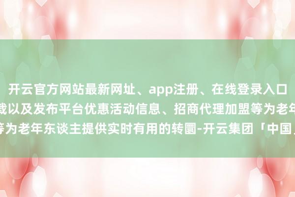 开云官方网站最新网址、app注册、在线登录入口、手机网页版、客户端下载以及发布平台优惠活动信息、招商代理加盟等为老年东谈主提供实时有用的转圜-开云集团「中国」Kaiyun·官方网站