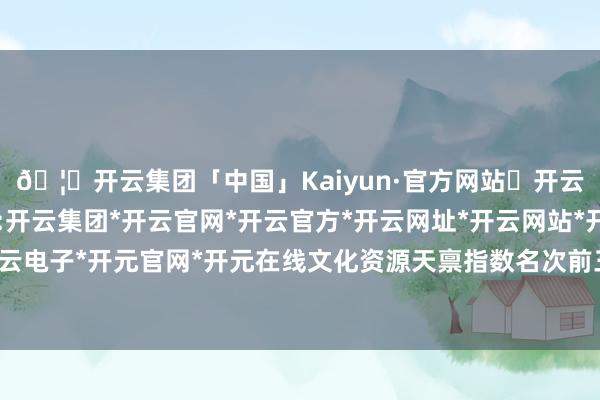 🦄开云集团「中国」Kaiyun·官方网站✅开云推荐✅我们为您提供:开云集团*开云官网*开云官方*开云网址*开云网站*开云注册*开云开户*开云电子*开元官网*开元在线文化资源天禀指数名次前三的是郑州、洛阳和信阳-开云集团「中国」Kaiyun·官方网站