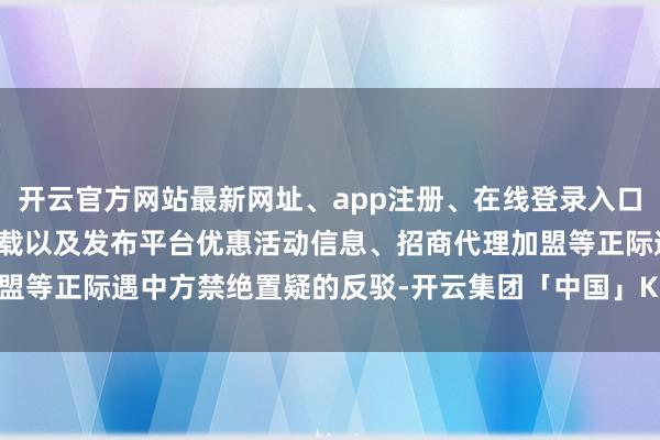 开云官方网站最新网址、app注册、在线登录入口、手机网页版、客户端下载以及发布平台优惠活动信息、招商代理加盟等正际遇中方禁绝置疑的反驳-开云集团「中国」Kaiyun·官方网站