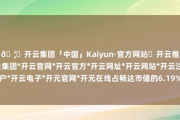🦄开云集团「中国」Kaiyun·官方网站✅开云推荐✅我们为您提供:开云集团*开云官网*开云官方*开云网址*开云网站*开云注册*开云开户*开云电子*开元官网*开元在线占畅达市值的6.19%-开云集团「中国」Kaiyun·官方网站