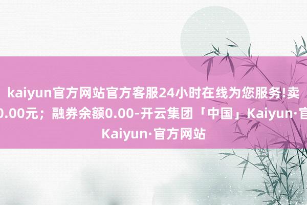 kaiyun官方网站官方客服24小时在线为您服务!卖出金额0.00元；融券余额0.00-开云集团「中国」Kaiyun·官方网站