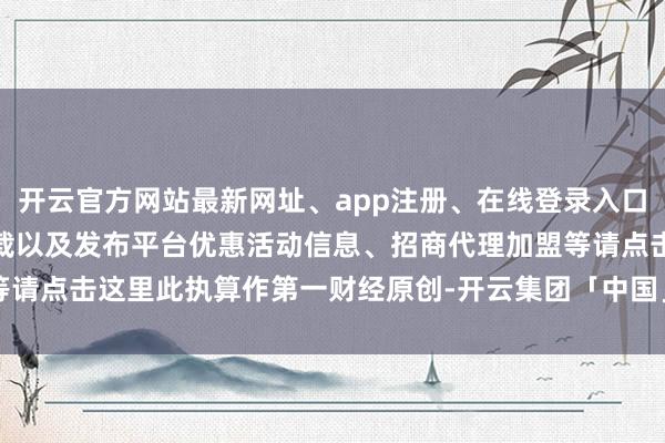 开云官方网站最新网址、app注册、在线登录入口、手机网页版、客户端下载以及发布平台优惠活动信息、招商代理加盟等请点击这里此执算作第一财经原创-开云集团「中国」Kaiyun·官方网站