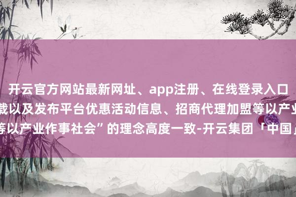 开云官方网站最新网址、app注册、在线登录入口、手机网页版、客户端下载以及发布平台优惠活动信息、招商代理加盟等以产业作事社会”的理念高度一致-开云集团「中国」Kaiyun·官方网站