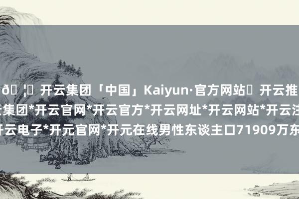 🦄开云集团「中国」Kaiyun·官方网站✅开云推荐✅我们为您提供:开云集团*开云官网*开云官方*开云网址*开云网站*开云注册*开云开户*开云电子*开元官网*开元在线男性东谈主口71909万东谈主-开云集团「中国」Kaiyun·官方网站