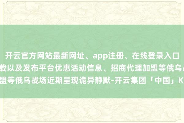 开云官方网站最新网址、app注册、在线登录入口、手机网页版、客户端下载以及发布平台优惠活动信息、招商代理加盟等俄乌战场近期呈现诡异静默-开云集团「中国」Kaiyun·官方网站