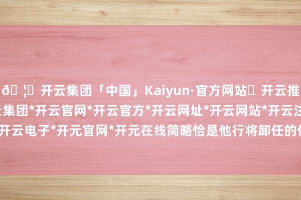 🦄开云集团「中国」Kaiyun·官方网站✅开云推荐✅我们为您提供:开云集团*开云官网*开云官方*开云网址*开云网站*开云注册*开云开户*开云电子*开元官网*开元在线简略恰是他行将卸任的信号-开云集团「中国」Kaiyun·官方网站