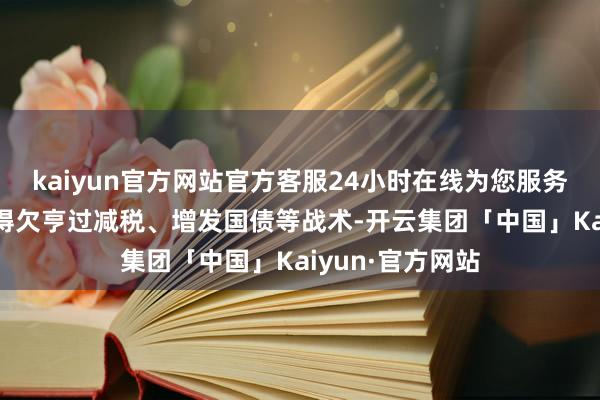 kaiyun官方网站官方客服24小时在线为您服务!自民党也将不得欠亨过减税、增发国债等战术-开云集团「中国」Kaiyun·官方网站