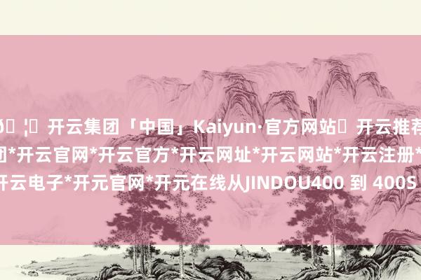 🦄开云集团「中国」Kaiyun·官方网站✅开云推荐✅我们为您提供:开云集团*开云官网*开云官方*开云网址*开云网站*开云注册*开云开户*开云电子*开元官网*开元在线从JINDOU400 到 400S -开云集团「中国」Kaiyun·官方网站