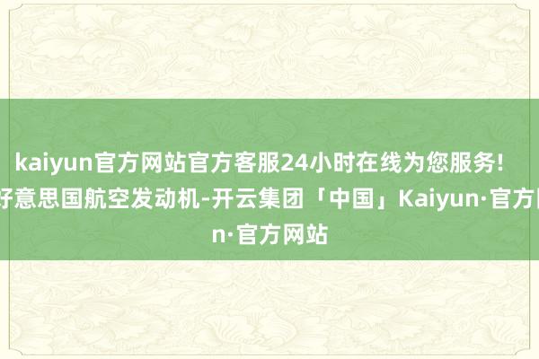 kaiyun官方网站官方客服24小时在线为您服务!        好意思国航空发动机-开云集团「中国」Kaiyun·官方网站