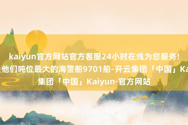 kaiyun官方网站官方客服24小时在线为您服务!菲律宾转移的是他们吨位最大的海警船9701船-开云集团「中国」Kaiyun·官方网站