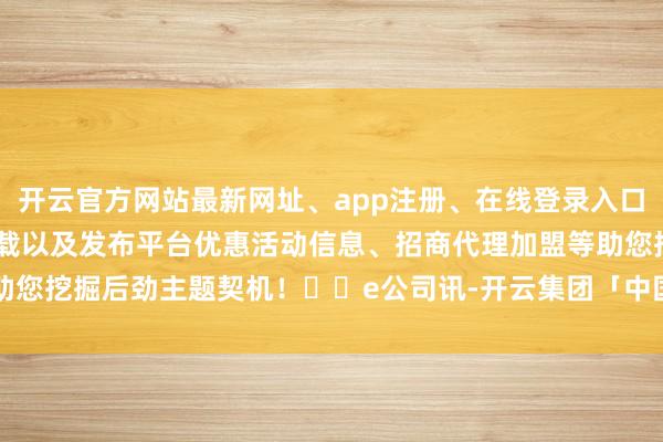 开云官方网站最新网址、app注册、在线登录入口、手机网页版、客户端下载以及发布平台优惠活动信息、招商代理加盟等助您挖掘后劲主题契机！		e公司讯-开云集团「中国」Kaiyun·官方网站