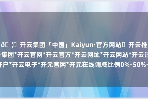 🦄开云集团「中国」Kaiyun·官方网站✅开云推荐✅我们为您提供:开云集团*开云官网*开云官方*开云网址*开云网站*开云注册*开云开户*开云电子*开元官网*开元在线调减比例0%-50%-开云集团「中国」Kaiyun·官方网站