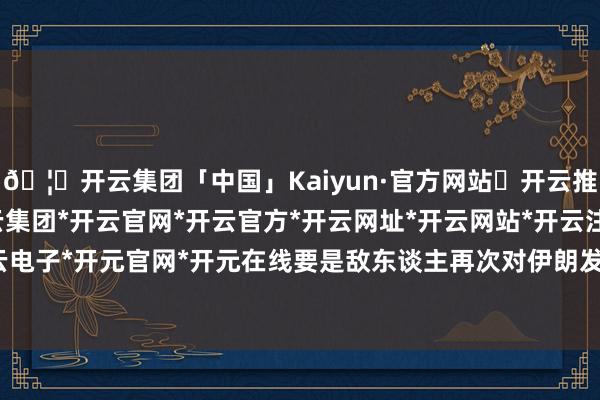 🦄开云集团「中国」Kaiyun·官方网站✅开云推荐✅我们为您提供:开云集团*开云官网*开云官方*开云网址*开云网站*开云注册*开云开户*开云电子*开元官网*开元在线要是敌东谈主再次对伊朗发动滋扰-开云集团「中国」Kaiyun·官方网站