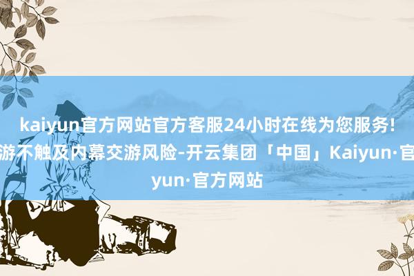 kaiyun官方网站官方客服24小时在线为您服务!本次交游不触及内幕交游风险-开云集团「中国」Kaiyun·官方网站