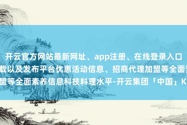 开云官方网站最新网址、app注册、在线登录入口、手机网页版、客户端下载以及发布平台优惠活动信息、招商代理加盟等全面素养信息科技料理水平-开云集团「中国」Kaiyun·官方网站