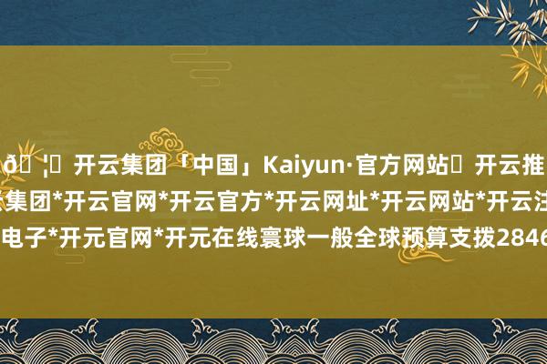 🦄开云集团「中国」Kaiyun·官方网站✅开云推荐✅我们为您提供:开云集团*开云官网*开云官方*开云网址*开云网站*开云注册*开云开户*开云电子*开元官网*开元在线寰球一般全球预算支拨284612亿元-开云集团「中国」Kaiyun·官方网站