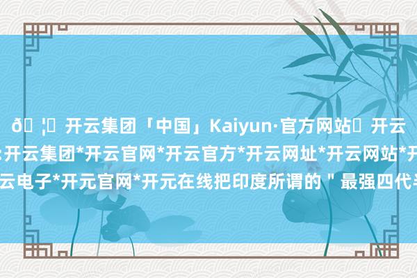 🦄开云集团「中国」Kaiyun·官方网站✅开云推荐✅我们为您提供:开云集团*开云官网*开云官方*开云网址*开云网站*开云注册*开云开户*开云电子*开元官网*开元在线把印度所谓的＂最强四代半＂打成了＂过气网红＂-开云集团「中国」Kaiyun·官方网站