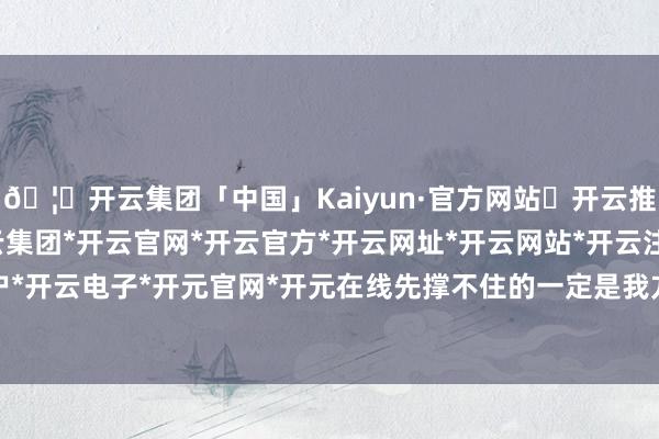 🦄开云集团「中国」Kaiyun·官方网站✅开云推荐✅我们为您提供:开云集团*开云官网*开云官方*开云网址*开云网站*开云注册*开云开户*开云电子*开元官网*开元在线先撑不住的一定是我方-开云集团「中国」Kaiyun·官方网站