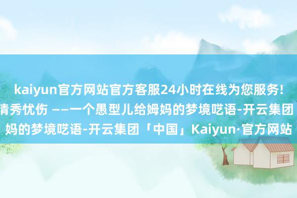 kaiyun官方网站官方客服24小时在线为您服务!我是你 心谷昼夜流淌的清秀忧伤 ——一个愚型儿给姆妈的梦境呓语-开云集团「中国」Kaiyun·官方网站