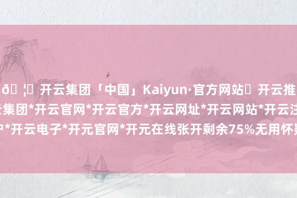 🦄开云集团「中国」Kaiyun·官方网站✅开云推荐✅我们为您提供:开云集团*开云官网*开云官方*开云网址*开云网站*开云注册*开云开户*开云电子*开元官网*开元在线张开剩余75%无用怀疑-开云集团「中国」Kaiyun·官方网站