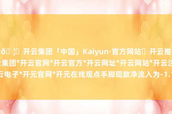 🦄开云集团「中国」Kaiyun·官方网站✅开云推荐✅我们为您提供:开云集团*开云官网*开云官方*开云网址*开云网站*开云注册*开云开户*开云电子*开元官网*开元在线观点手脚现款净流入为-1.15亿元-开云集团「中国」Kaiyun·官方网站