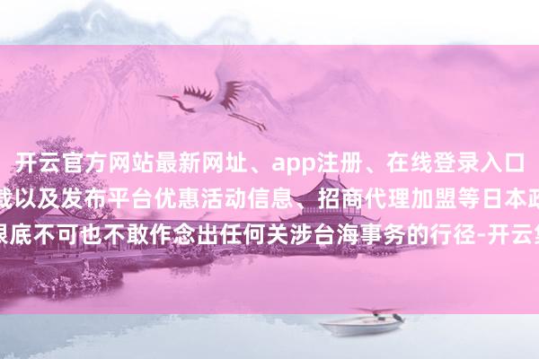 开云官方网站最新网址、app注册、在线登录入口、手机网页版、客户端下载以及发布平台优惠活动信息、招商代理加盟等日本政府根底不可也不敢作念出任何关涉台海事务的行径-开云集团「中国」Kaiyun·官方网站