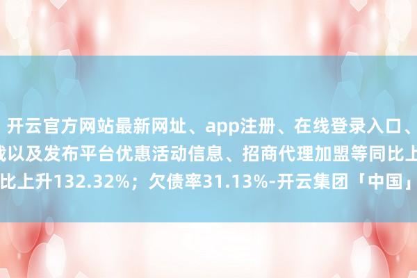 开云官方网站最新网址、app注册、在线登录入口、手机网页版、客户端下载以及发布平台优惠活动信息、招商代理加盟等同比上升132.32%；欠债率31.13%-开云集团「中国」Kaiyun·官方网站