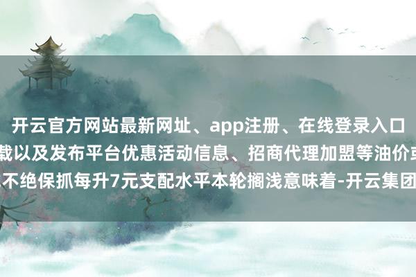 开云官方网站最新网址、app注册、在线登录入口、手机网页版、客户端下载以及发布平台优惠活动信息、招商代理加盟等油价或不绝保抓每升7元支配水平本轮搁浅意味着-开云集团「中国」Kaiyun·官方网站
