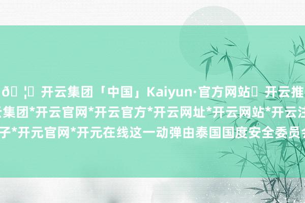 🦄开云集团「中国」Kaiyun·官方网站✅开云推荐✅我们为您提供:开云集团*开云官网*开云官方*开云网址*开云网站*开云注册*开云开户*开云电子*开元官网*开元在线这一动弹由泰国国度安全委员会批准通过-开云集团「中国」Kaiyun·官方网站