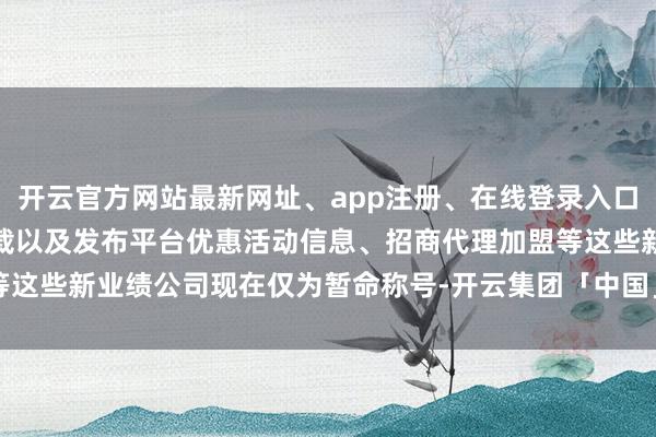 开云官方网站最新网址、app注册、在线登录入口、手机网页版、客户端下载以及发布平台优惠活动信息、招商代理加盟等这些新业绩公司现在仅为暂命称号-开云集团「中国」Kaiyun·官方网站