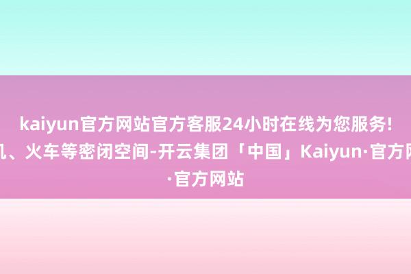 kaiyun官方网站官方客服24小时在线为您服务!飞机、火车等密闭空间-开云集团「中国」Kaiyun·官方网站