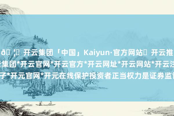 🦄开云集团「中国」Kaiyun·官方网站✅开云推荐✅我们为您提供:开云集团*开云官网*开云官方*开云网址*开云网站*开云注册*开云开户*开云电子*开元官网*开元在线保护投资者正当权力是证券监管的缺欠任务-开云集团「中国」Kaiyun·官方网站