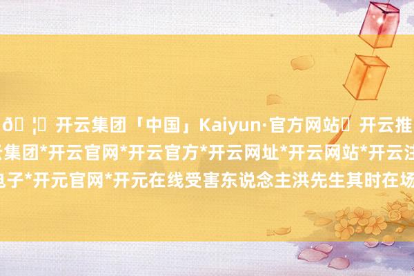 🦄开云集团「中国」Kaiyun·官方网站✅开云推荐✅我们为您提供:开云集团*开云官网*开云官方*开云网址*开云网站*开云注册*开云开户*开云电子*开元官网*开元在线受害东说念主洪先生其时在场也挺振奋-开云集团「中国」Kaiyun·官方网站