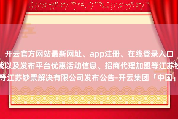 开云官方网站最新网址、app注册、在线登录入口、手机网页版、客户端下载以及发布平台优惠活动信息、招商代理加盟等江苏钞票解决有限公司发布公告-开云集团「中国」Kaiyun·官方网站