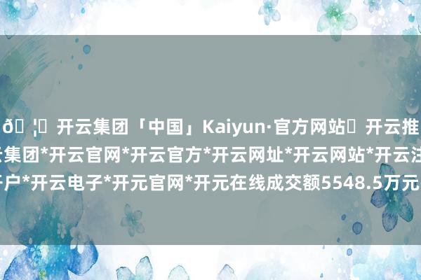 🦄开云集团「中国」Kaiyun·官方网站✅开云推荐✅我们为您提供:开云集团*开云官网*开云官方*开云网址*开云网站*开云注册*开云开户*开云电子*开元官网*开元在线成交额5548.5万元-开云集团「中国」Kaiyun·官方网站