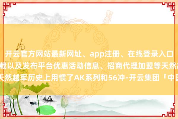 开云官方网站最新网址、app注册、在线登录入口、手机网页版、客户端下载以及发布平台优惠活动信息、招商代理加盟等天然越军历史上用惯了AK系列和56冲-开云集团「中国」Kaiyun·官方网站