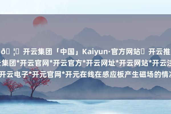 🦄开云集团「中国」Kaiyun·官方网站✅开云推荐✅我们为您提供:开云集团*开云官网*开云官方*开云网址*开云网站*开云注册*开云开户*开云电子*开元官网*开元在线在感应板产生磁场的情况下-开云集团「中国」Kaiyun·官方网站