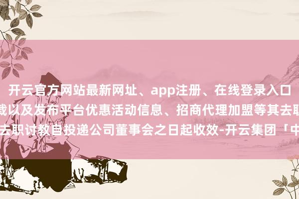 开云官方网站最新网址、app注册、在线登录入口、手机网页版、客户端下载以及发布平台优惠活动信息、招商代理加盟等其去职讨教自投递公司董事会之日起收效-开云集团「中国」Kaiyun·官方网站