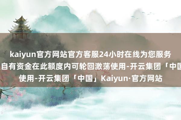 kaiyun官方网站官方客服24小时在线为您服务!进行现款贬责的闲置自有资金在此额度内可轮回激荡使用-开云集团「中国」Kaiyun·官方网站
