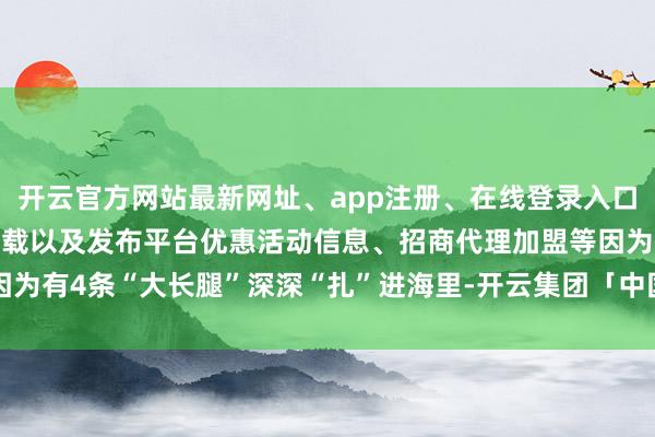 开云官方网站最新网址、app注册、在线登录入口、手机网页版、客户端下载以及发布平台优惠活动信息、招商代理加盟等因为有4条“大长腿”深深“扎”进海里-开云集团「中国」Kaiyun·官方网站
