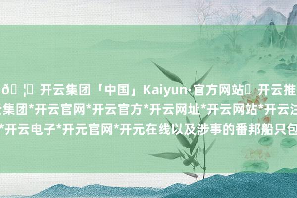 🦄开云集团「中国」Kaiyun·官方网站✅开云推荐✅我们为您提供:开云集团*开云官网*开云官方*开云网址*开云网站*开云注册*开云开户*开云电子*开元官网*开元在线以及涉事的番邦船只包摄-开云集团「中国」Kaiyun·官方网站