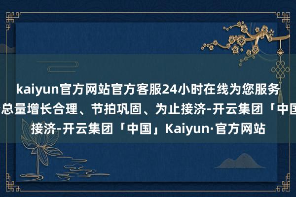 kaiyun官方网站官方客服24小时在线为您服务!保抓货币信贷和融资总量增长合理、节拍巩固、为止接济-开云集团「中国」Kaiyun·官方网站